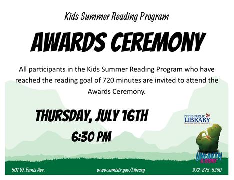 Kids Summer Reading Program  Awards Ceremony   All participants in the Kids Summer Reading Program who have reached the reading goal of 720 minutes are invited to attend the Awards Ceremony.   Thursday, July 16th  6:30pm